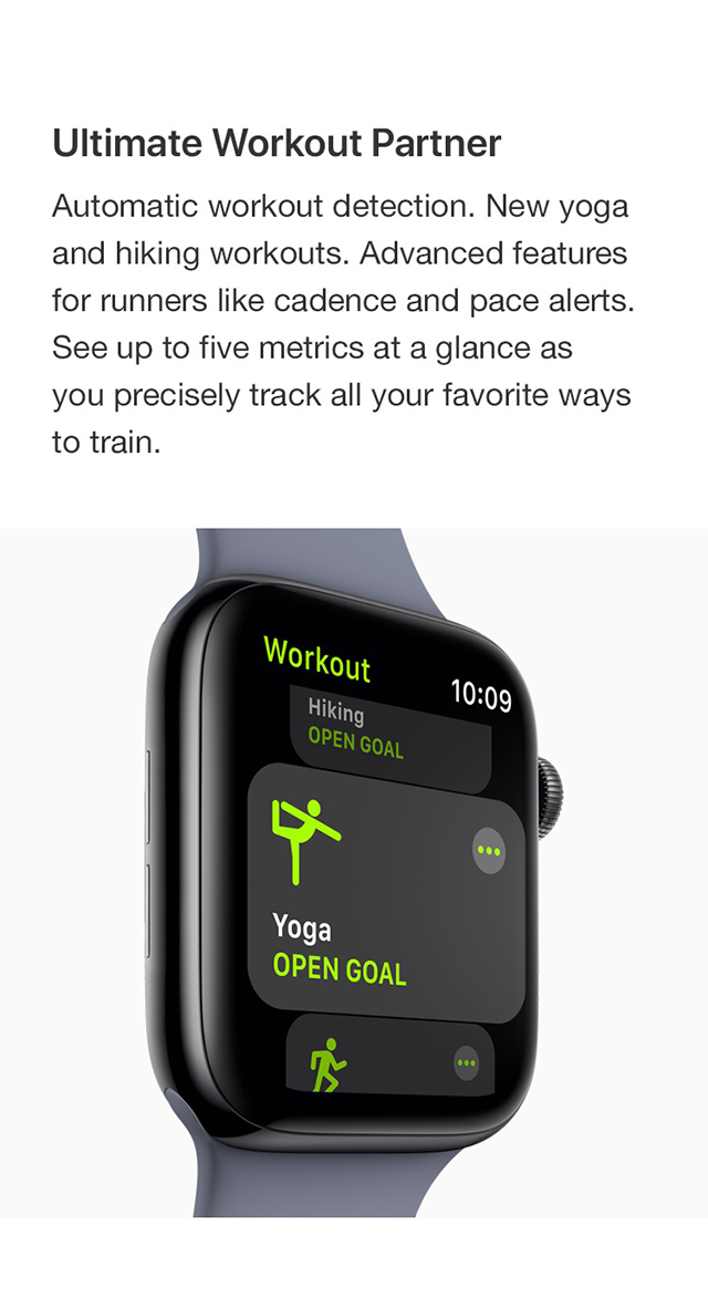 Ultimate Workout Partner - Automatic workout detection. New yoga and hiking workouts. Advanced features for runners like cadence and pace alerts. See up to five metrics at a glance as you precisely track all your favorite ways to train.  Comprehensive Activity Tracker - New head-to-head competitions. Activity sharing with friends. Personalized coaching. Monthly challenges. Achievement awards. Gel al the motivation you need to close your Activity rings every day.