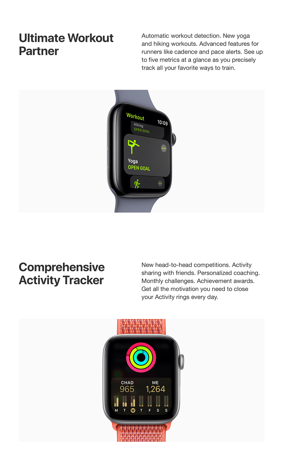 Ultimate Workout Partner - Automatic workout detection. New yoga and hiking workouts. Advanced features for runners like cadence and pace alerts. See up to five metrics at a glance as you precisely track all your favorite ways to train.  Comprehensive Activity Tracker - New head-to-head competitions. Activity sharing with friends. Personalized coaching. Monthly challenges. Achievement awards. Gel al the motivation you need to close your Activity rings every day.
