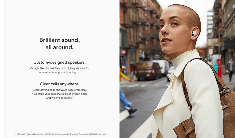 Brilliant sound, all around. Custom-designed speakers: Google Pixel Buds deliver rich, high-quality audio, no matter what you're listening to. Clear calls anywhere: Beamforming mics and voice accelerometers help make your calls crystal clear, even in noisy and windy conditions.