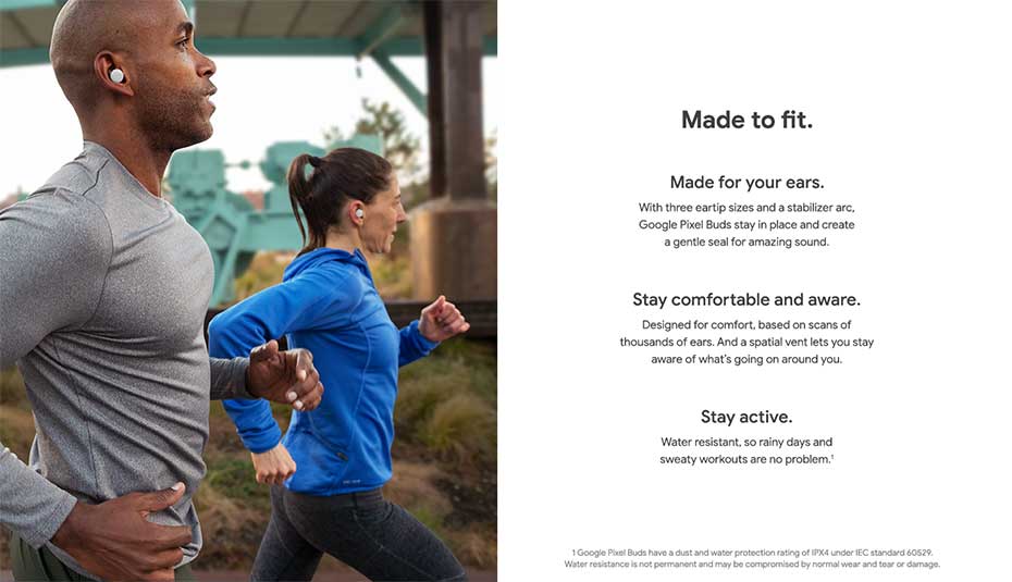 Made to fit. Made for your ears: With three eartip sizes and a stabilizer arc, Google Pixel Buds stay in place and create a gentle seal for amazing sound. Stay comfortable and aware: Designed for comfort, based on scans of thousands of ears. Ans a spatial vent lets you stay aware of what's going on around you. Stay active: Water resistant, so rainy days and sweaty workouts are no problem.