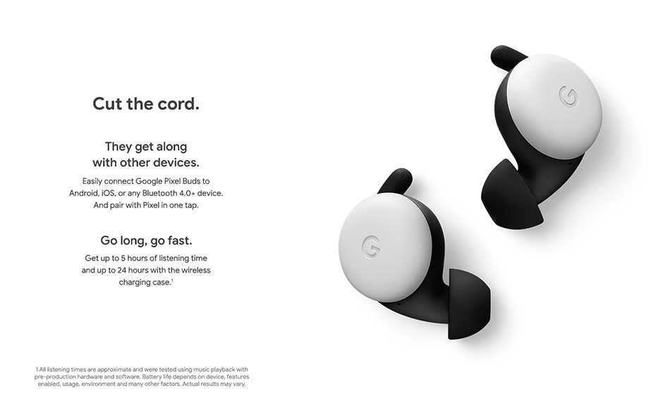 Cut the cord. They get along with other devices: Easily connect Google Pixel Buds to Android, iOS, or any Bluetooth 4.0+ device. And pair with Pixel in one tap. Go long, go fast: Get up to 5 hours of listening time and up to 24 hours with the wireless charging case.
