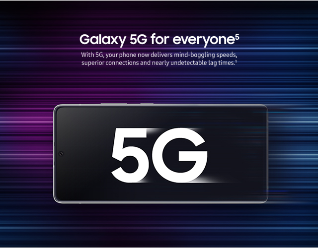 Galaxy 5G for everyone - With 5G, your phone now delivers mind-boggling speeds, superior connections and nearly undetectable lag times.